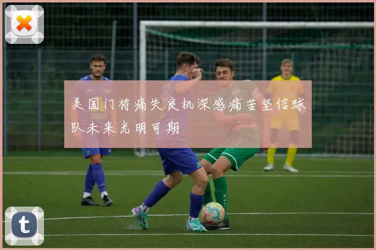 美国门将痛失良机深感痛苦坚信球队未来光明可期