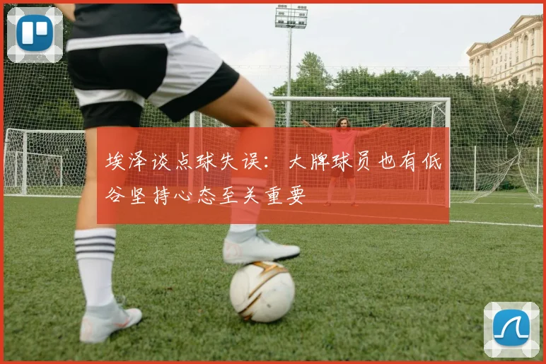 埃泽谈点球失误：大牌球员也有低谷坚持心态至关重要
