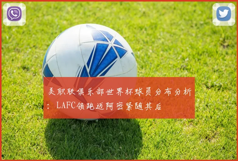 美职联俱乐部世界杯球员分布分析：LAFC领跑迈阿密紧随其后