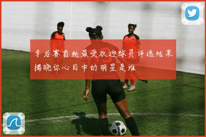 季后赛首轮最受欢迎球员评选结果揭晓你心目中的明星是谁