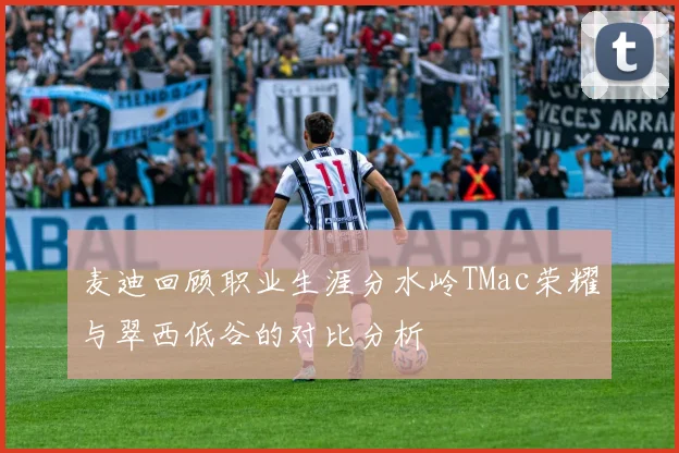 麦迪回顾职业生涯分水岭TMac荣耀与翠西低谷的对比分析
