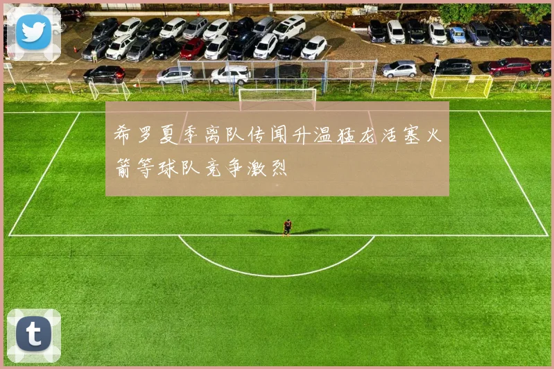 希罗夏季离队传闻升温猛龙活塞火箭等球队竞争激烈