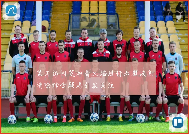 莱万访问芝加哥火焰进行加盟谈判消除转会疑虑引发关注