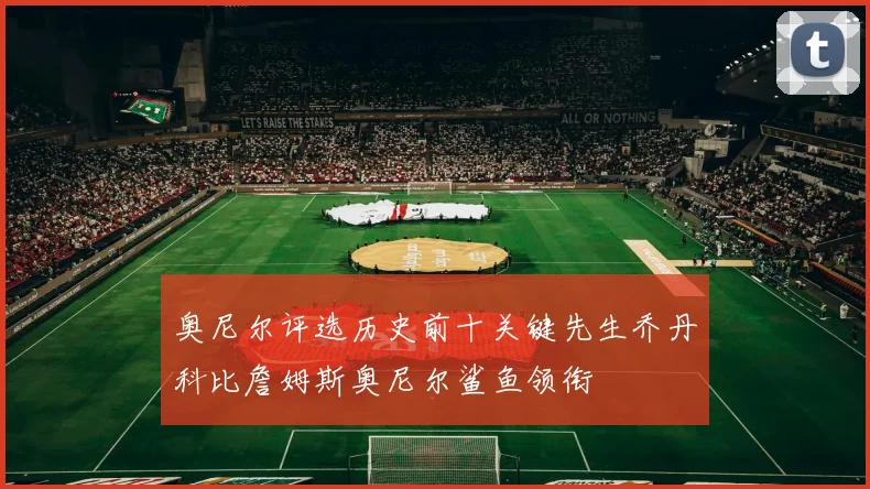 奥尼尔评选历史前十关键先生乔丹科比詹姆斯奥尼尔鲨鱼领衔