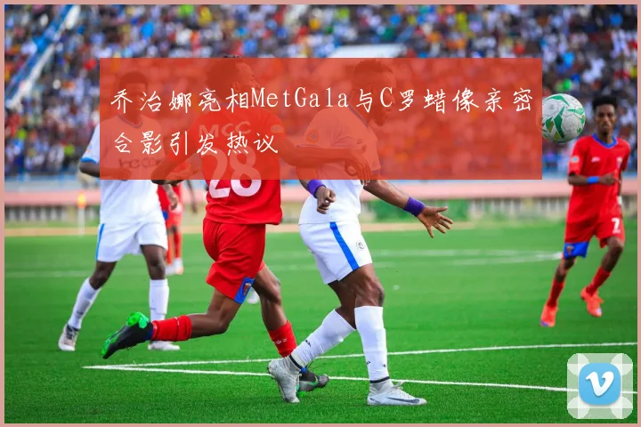 乔治娜亮相MetGala与C罗蜡像亲密合影引发热议