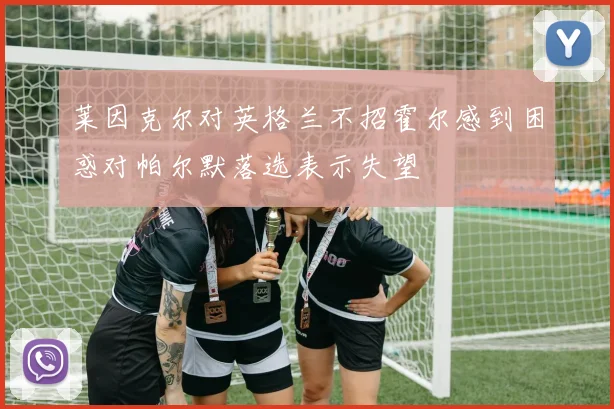 莱因克尔对英格兰不招霍尔感到困惑对帕尔默落选表示失望