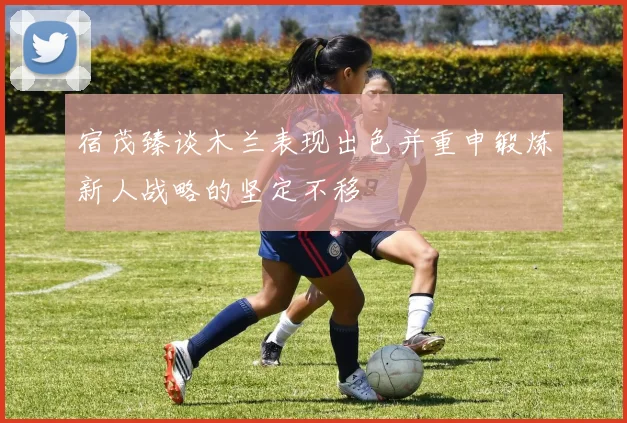 宿茂臻谈木兰表现出色并重申锻炼新人战略的坚定不移