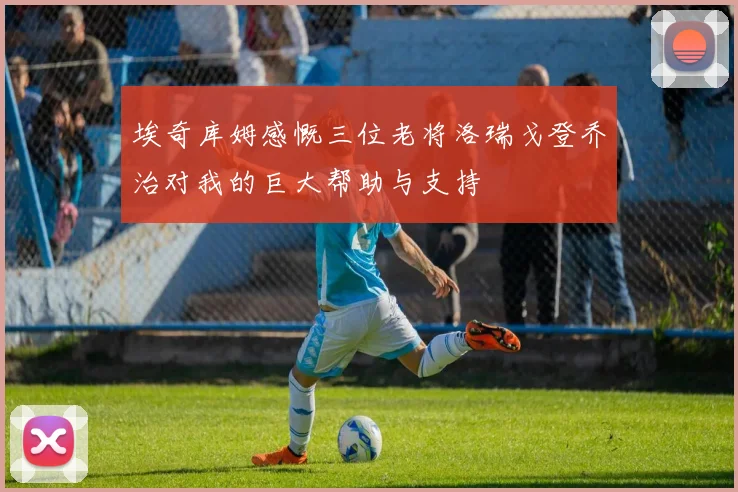 埃奇库姆感慨三位老将洛瑞戈登乔治对我的巨大帮助与支持
