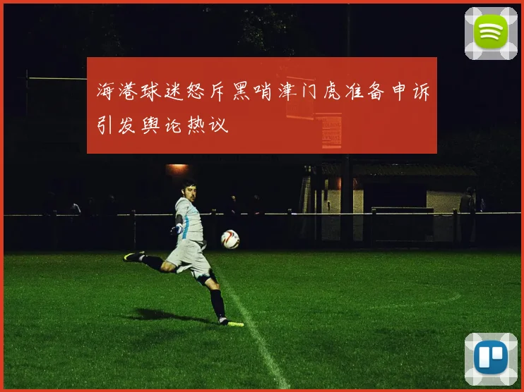 海港球迷怒斥黑哨津门虎准备申诉引发舆论热议