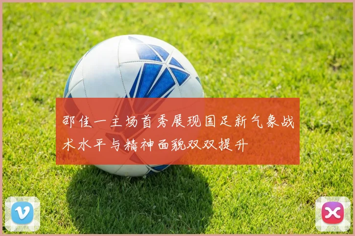 邵佳一主场首秀展现国足新气象战术水平与精神面貌双双提升
