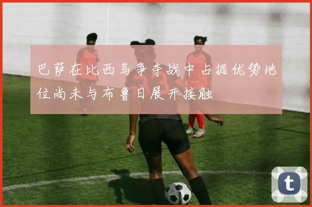 巴萨在比西乌争夺战中占据优势地位尚未与布鲁日展开接触