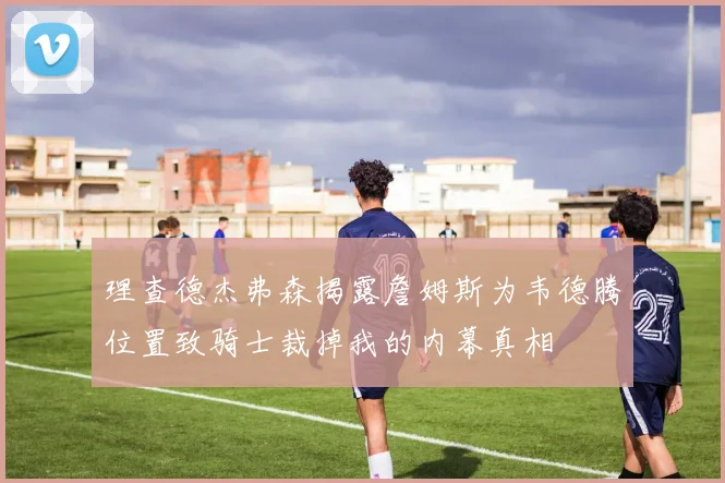 理查德杰弗森揭露詹姆斯为韦德腾位置致骑士裁掉我的内幕真相