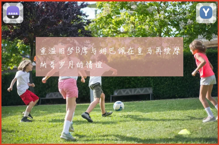 重温旧梦B席与姆巴佩在皇马再续摩纳哥岁月的情谊