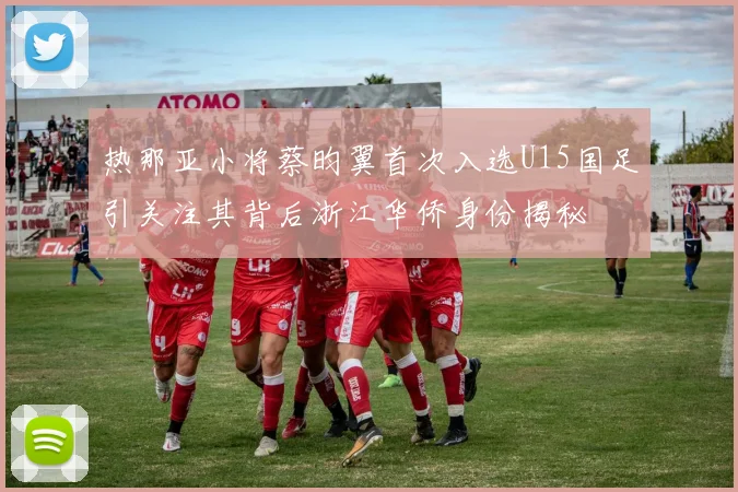 热那亚小将蔡昀翼首次入选U15国足引关注其背后浙江华侨身份揭秘