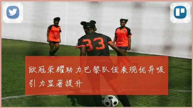 欧冠荣耀助力巴黎队伍表现优异吸引力显著提升