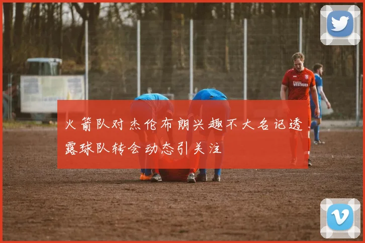 火箭队对杰伦布朗兴趣不大名记透露球队转会动态引关注