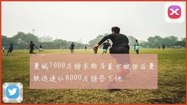 曼城7000万镑求购马奎尔被拒后曼联迅速以8000万镑签下他