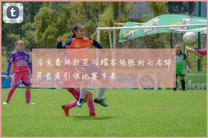 马竞青训新星闪耀客场胜利七名球员首秀引领比赛节奏