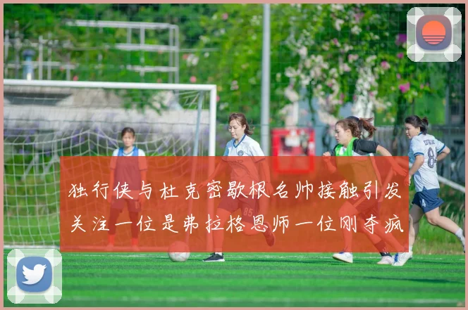 独行侠与杜克密歇根名帅接触引发关注一位是弗拉格恩师一位刚夺疯三