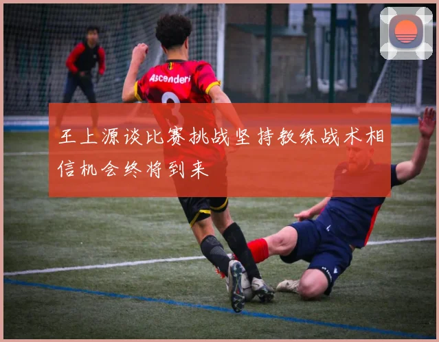 王上源谈比赛挑战坚持教练战术相信机会终将到来