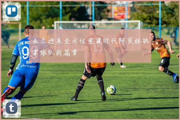 米兰迎来全方位重建时代阿莫林执掌球队新篇章